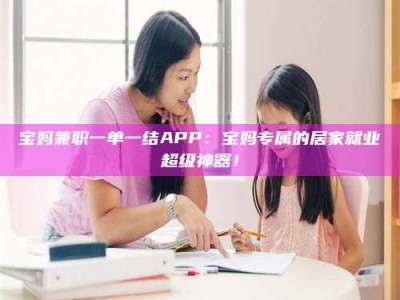 永城宝妈兼职一单一结APP：宝妈专属的居家就业超级神器！